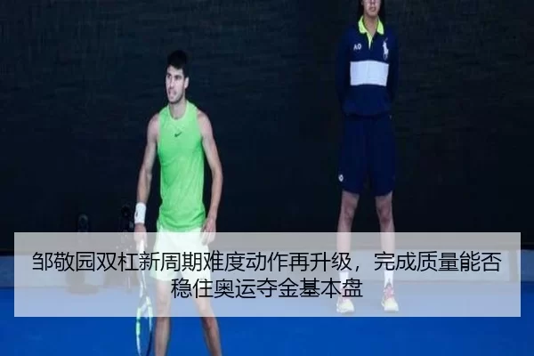 邹敬园双杠新周期难度动作再升级，完成质量能否稳住奥运夺金基本盘